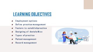 LEARNING OBJECTIVES
E m p l o y m e n t o p t i o n s
D e f i n e p r a c t i c e m a n a g e m e n t
F a c t o r s t o e s t a b l i s h p r a c t i c e
D e s i g n i n g o f d e n t a l o ﬃ c e
T y p e s o f p r a c t i c e
P a t i e n t m a n a g e m e n t
R e c o r d m a n a g e m e n t
 