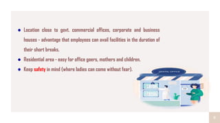 8
Location close to govt. commercial offices, corporate and business
houses - advantage that employees can avail facilities in the duration of
their short breaks.
Residential area - easy for office goers, mothers and children.
Keep safety in mind (where ladies can come without fear).
 