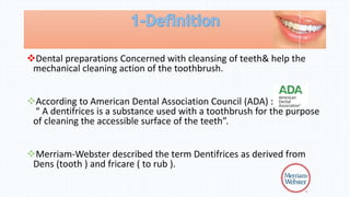 Dental preparations Concerned with cleansing of teeth& help the
mechanical cleaning action of the toothbrush.
According to American Dental Association Council (ADA) :
“ A dentifrices is a substance used with a toothbrush for the purpose
of cleaning the accessible surface of the teeth”.
Merriam-Webster described the term Dentifrices as derived from
Dens (tooth ) and fricare ( to rub ).
 