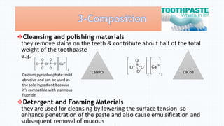 Cleansing and polishing materials
they remove stains on the teeth & contribute about half of the total
weight of the toothpaste
e.g.
Detergent and Foaming Materials
they are used for cleansing by lowering the surface tension so
enhance penetration of the paste and also cause emulsification and
subsequent removal of mucous
Calcium pyrophosphate: mild
abrasive and can be used as
the sole ingredient because
it’s compatible with stannous
fluoride
CaHPO CaCo3
 
