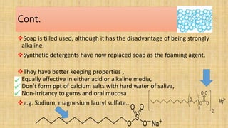 Cont.
Soap is tilled used, although it has the disadvantage of being strongly
alkaline.
Synthetic detergents have now replaced soap as the foaming agent.
They have better keeping properties ,
Equally effective in either acid or alkaline media,
Don’t form ppt of calcium salts with hard water of saliva,
Non-irritancy to gums and oral mucosa
e.g. Sodium, magnesium lauryl sulfate..
 