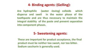 4- Binding agents: (Gelling):
Are hydrophilic (water -loving) colloids which
disperse and swell in the water phase of the
toothpaste and are thus necessary to maintain the
integral stability of the paste and prevent separation
into component phases.
5- Sweetening agents:
These are important for product acceptance, the final
product must be neither too sweet, nor too bitter.
Sodium saccharin is generally used.
 
