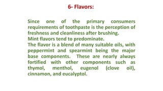 6- Flavors:
Since one of the primary consumers
requirements of toothpaste is the perception of
freshness and cleanliness after brushing.
Mint flavors tend to predominate.
The flavor is a blend of many suitable oils, with
peppermint and spearmint being the major
base components. These are nearly always
fortified with other components such as
thymol, menthol, eugenol (clove oil),
cinnamon, and eucalyptol.
 