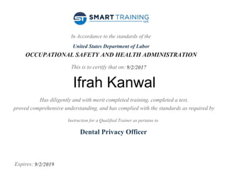 In Accordance to the standards of the
United States Department of Labor
OCCUPATIONAL SAFETY AND HEALTH ADMINISTRATION
This is to certify that on:
Has diligently and with merit completed training, completed a test,
proved comprehensive understanding, and has complied with the standards as required by
Instruction for a Qualified Trainer as pertains to
Expires:
9/2/2017
Ifrah Kanwal
Dental Privacy Officer
9/2/2019
 