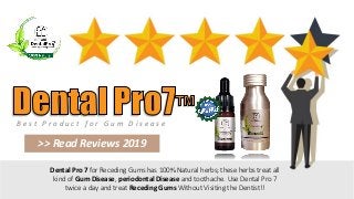 B e s t P r o d u c t f o r G u m D i s e a s e
>> Read Reviews 2019
Dental Pro 7 for Receding Gums has 100% Natural herbs; these herbs treat all
kind of Gum Disease, periodontal Disease and toothache. Use Dental Pro 7
twice a day and treat Receding Gums Without Visiting the Dentist!!
 