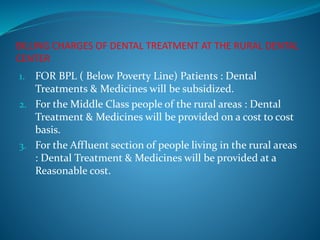 BILLING CHARGES OF DENTAL TREATMENT AT THE RURAL DENTAL
CENTER
1. FOR BPL ( Below Poverty Line) Patients : Dental
Treatments & Medicines will be subsidized.
2. For the Middle Class people of the rural areas : Dental
Treatment & Medicines will be provided on a cost to cost
basis.
3. For the Affluent section of people living in the rural areas
: Dental Treatment & Medicines will be provided at a
Reasonable cost.
 