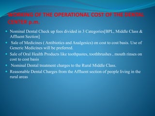 WORKING OF THE OPERATIONAL COST OF THE DENTAL
CENTER p.m.
 Nominal Dental Check up fees divided in 3 Categories[BPL, Middle Class &
Affluent Section]
 Sale of Medicines ( Antibiotics and Analgesics) on cost to cost basis. Use of
Generic Medicines will be preferred.
 Sale of Oral Health Products like toothpastes, toothbrushes , mouth rinses on
cost to cost basis
 Nominal Dental treatment charges to the Rural Middle Class.
 Reasonable Dental Charges from the Affluent section of people living in the
rural areas
 