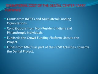 OPERATIONAL COST OF THE DENTAL CENTER CARRY
FORWARD
 Grants from INGO’s and Multilateral Funding
Organizations.
 Contributions from Non-Resident Indians and
Philanthropic Individuals.
 Funds via the Crowd Funding Platform Links to the
Project.
 Funds from MNC’s as part of their CSR Activities, towards
the Dental Project.
 
