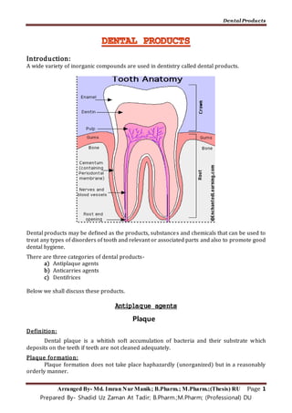 Dental Products
Arranged By- Md. Imran Nur Manik; B.Pharm.; M.Pharm.;(Thesis) RU Page 1
Prepared By- Shadid Uz Zaman At Tadir; B.Pharm.;M.Pharm; (Professional) DU
Introduction:
A wide variety of inorganic compounds are used in dentistry called dental products.
Dental products may be defined as the products, substances and chemicals that can be used to
treat any types of disorders of tooth and relevant or associated parts and also to promote good
dental hygiene.
There are three categories of dental products-
a) Antiplaque agents
b) Anticarries agents
c) Dentifrices
Below we shall discuss these products.
Antiplaque agents
Plaque
Definition:
Dental plaque is a whitish soft accumulation of bacteria and their substrate which
deposits on the teeth if teeth are not cleaned adequately.
Plaque formation:
Plaque formation does not take place haphazardly (unorganized) but in a reasonably
orderly manner.
 