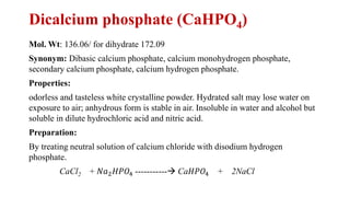 Dicalcium phosphate (CaHPO4)
Mol. Wt: 136.06/ for dihydrate 172.09
Synonym: Dibasic calcium phosphate, calcium monohydrogen phosphate,
secondary calcium phosphate, calcium hydrogen phosphate.
Properties:
odorless and tasteless white crystalline powder. Hydrated salt may lose water on
exposure to air; anhydrous form is stable in air. Insoluble in water and alcohol but
soluble in dilute hydrochloric acid and nitric acid.
Preparation:
By treating neutral solution of calcium chloride with disodium hydrogen
phosphate.
CaCl2 + 𝑁𝑎2𝐻𝑃𝑂4 -----------→ Ca𝐻𝑃𝑂4 + 2NaCl
 