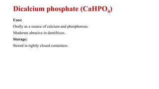 Dicalcium phosphate (CaHPO4)
Uses:
Orally as a source of calcium and phosphorous.
Moderate abrasive in dentifrices.
Storage:
Stored in tightly closed containers.
 
