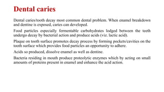 Dental caries
Dental caries/tooth decay most common dental problem. When enamel breakdown
and dentine is exposed, caries can developed.
Food particles especially fermentable carbohydrates lodged between the teeth
undergo decay by bacterial action and produce acids (viz. lactic acid).
Plaque on tooth surface promotes decay process by forming pockets/cavities on the
tooth surface which provides food particles an opportunity to adhere.
Acids so produced, dissolve enamel as well as dentine.
Bacteria residing in mouth produce proteolytic enzymes which by acting on small
amounts of proteins present in enamel and enhance the acid action.
 