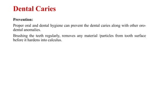Dental Caries
Prevention:
Proper oral and dental hygiene can prevent the dental caries along with other oro-
dental anomalies.
Brushing the teeth regularly, removes any material /particles from tooth surface
before it hardens into calculus.
 
