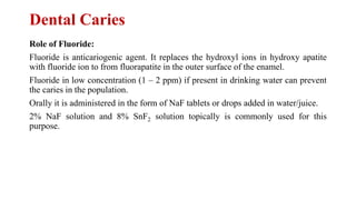 Dental Caries
Role of Fluoride:
Fluoride is anticariogenic agent. It replaces the hydroxyl ions in hydroxy apatite
with fluoride ion to from fluorapatite in the outer surface of the enamel.
Fluoride in low concentration (1 – 2 ppm) if present in drinking water can prevent
the caries in the population.
Orally it is administered in the form of NaF tablets or drops added in water/juice.
2% NaF solution and 8% SnF2 solution topically is commonly used for this
purpose.
 