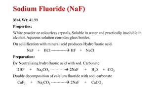 Sodium Fluoride (NaF)
Mol. Wt: 41.99
Properties:
White powder or colourless crystals, Soluble in water and practically insoluble in
alcohol. Aqueous solution corrodes glass bottles.
On acidification with mineral acid produces Hydrofluoric acid.
NaF + HCl -----------→ HF + NaCl
Preparation:
By Neutralizing hydrofluoric acid with sod. Carbonate
2HF + Na2CO3 -----------→ 2NaF + H20 + CO2
Double decomposition of calcium fluoride with sod. carbonate
CaF2 + Na2CO3 -----------→ 2NaF + CaCO3
 