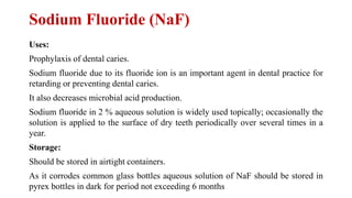 Sodium Fluoride (NaF)
Uses:
Prophylaxis of dental caries.
Sodium fluoride due to its fluoride ion is an important agent in dental practice for
retarding or preventing dental caries.
It also decreases microbial acid production.
Sodium fluoride in 2 % aqueous solution is widely used topically; occasionally the
solution is applied to the surface of dry teeth periodically over several times in a
year.
Storage:
Should be stored in airtight containers.
As it corrodes common glass bottles aqueous solution of NaF should be stored in
pyrex bottles in dark for period not exceeding 6 months
 