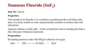 Stannous Fluoride (SnF2)
Mol. Wt: 156.69
Properties:
Also termed as tin fluoride, it is a colorless crystalline powder with bitter salty
taste. It is freely soluble in water and practically insoluble in alcohol, ether and
chloroform.
Aqueous solution is acidic (pH ~ 3) due to hydrolysis and on standing develops a
fine white ppt of Stannous hydroxide.
Preparation:
By heating stannous oxide with HF(g) in absence of oxygen.
SnO + 2HF -----------→ 2SnF2 + H2O
 