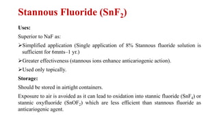 Stannous Fluoride (SnF2)
Uses:
Superior to NaF as:
➢Simplified application (Single application of 8% Stannous fluoride solution is
sufficient for 6mnts–1 yr.)
➢Greater effectiveness (stannous ions enhance anticariogenic action).
➢Used only topically.
Storage:
Should be stored in airtight containers.
Exposure to air is avoided as it can lead to oxidation into stannic fluoride (SnF4) or
stannic oxyfluoride (SnOF2) which are less efficient than stannous fluoride as
anticariogenic agent.
 
