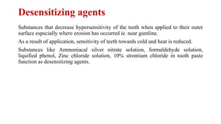 Desensitizing agents
Substances that decrease hypersensitivity of the teeth when applied to their outer
surface especially where erosion has occurred ie. near gumline.
As a result of application, sensitivity of teeth towards cold and heat is reduced.
Substances like Ammoniacal silver nitrate solution, formaldehyde solution,
liquified phenol, Zinc chloride solution, 10% strontium chloride in tooth paste
function as desensitizing agents.
 