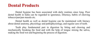 Dental Products
Dental hygiene has been associated with daily routines since long. Poor
dental health in India can be regarded to ignorance, illiteracy, habits of chewing
tobacco/pan/pan masala etc.
Dental health as well as dental hygiene can be maintained with literacy
about dental anatomy, physiology and pathophysiology, and regular care of teeth.
Teeth play fundamental part in digestion by biting and chewing and
mechanically breaking the food and with the help of tongue mixing the saliva,
making the food wet and beginning the process of digestion.
 