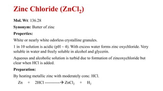 Zinc Chloride (ZnCl2)
Mol. Wt: 136.28
Synonym: Butter of zinc
Properties:
White or nearly white odorless crystalline granules.
1 in 10 solution is acidic (pH ~ 4). With excess water forms zinc oxychloride. Very
soluble in water and freely soluble in alcohol and glycerin.
Aqueous and alcoholic solution is turbid due to formation of zincoxychloride but
clear when HCl is added.
Preparation:
By heating metallic zinc with moderately conc. HCl.
Zn + 2HCl -----------→ ZnCl2 + H2
 