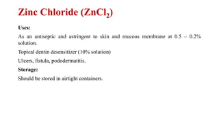 Zinc Chloride (ZnCl2)
Uses:
As an antiseptic and astringent to skin and mucous membrane at 0.5 – 0.2%
solution.
Topical dentin desensitizer (10% solution)
Ulcers, fistula, pododermatitis.
Storage:
Should be stored in airtight containers.
 
