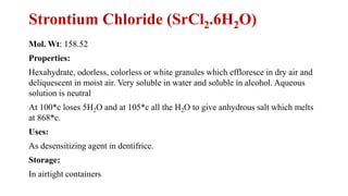 Strontium Chloride (SrCl2.6H2O)
Mol. Wt: 158.52
Properties:
Hexahydrate, odorless, colorless or white granules which effloresce in dry air and
deliquescent in moist air. Very soluble in water and soluble in alcohol. Aqueous
solution is neutral
At 100*c loses 5H2O and at 105*c all the H2O to give anhydrous salt which melts
at 868*c.
Uses:
As desensitizing agent in dentifrice.
Storage:
In airtight containers
 