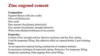 Zinc eugenol cement
Composition:
Eugenol (Reacts with zinc oxide)
Olive oil (Plasticizer)
Zinc oxide
Zinc stearate (Accelerator, plasticizer)
Zinc acetate (Accelerator, strength enhancer)
White rosin (Reduce brittleness of set cement)
Properties:
Cement of low strength and low abrasive resistance and low flow setting.
Used for temporary filling. Has adhesive effect on exposed dentin. Least irritating.
Uses:
As an impression material during construction of complete dentures.
In mucostatic technique of impression taking. Protective. For temporary filling,
Temporary cementing, Pulp capping, Root canal filling
 