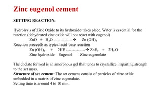 Zinc eugenol cement
SETTING REACTION:
Hydrolysis of Zinc Oxide to its hydroxide takes place. Water is essential for the
reaction (dehydrated zinc oxide will not react with eugenol)
ZnO + H2O --------------→ Zn (OH)2
Reaction proceeds as typical acid-base reaction
Zn (OH)2 + 2HE --------------→ ZnE2 + 2H2 O
Zinc hydroxide Eugenol Zinc eugenolate
The chelate formed is an amorphous gel that tends to crystallize imparting strength
to the set mass.
Structure of set cement: The set cement consist of particles of zinc oxide
embedded in a matrix of zinc eugenalate.
Setting time is around 4 to 10 min.
 