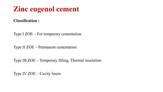Zinc eugenol cement
Classification :
Type I ZOE – For temporary cementation
Type II ZOE – Permanent cementation
Type III ZOE – Temporary filling, Thermal insulation
Type IV ZOE – Cavity liners
 