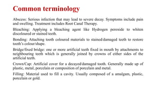 Common terminology
Abscess: Serious infection that may lead to severe decay. Symptoms include pain
and swelling. Treatment includes Root Canal Therapy.
Bleaching: Applying a bleaching agent like Hydrogen peroxide to whiten
discoloured or stained teeth.
Bonding: Attaching tooth coloured materials to stained/damaged teeth to restore
tooth’s colour/shape.
Bridge/fixed bridge: one or more artificial teeth fixed in mouth by attachments to
neighbouring teeth which is generally joined by crowns of either sides of the
artificial teeth.
Crown/Cap: Artificial cover for a decayed/damaged tooth. Generally made up of
plastic, metal, porcelain or composition of porcelain and metal.
Filling: Material used to fill a cavity. Usually composed of a amalgam, plastic,
porcelain or gold.
 
