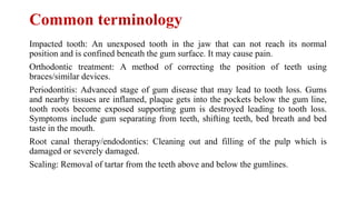 Common terminology
Impacted tooth: An unexposed tooth in the jaw that can not reach its normal
position and is confined beneath the gum surface. It may cause pain.
Orthodontic treatment: A method of correcting the position of teeth using
braces/similar devices.
Periodontitis: Advanced stage of gum disease that may lead to tooth loss. Gums
and nearby tissues are inflamed, plaque gets into the pockets below the gum line,
tooth roots become exposed supporting gum is destroyed leading to tooth loss.
Symptoms include gum separating from teeth, shifting teeth, bed breath and bed
taste in the mouth.
Root canal therapy/endodontics: Cleaning out and filling of the pulp which is
damaged or severely damaged.
Scaling: Removal of tartar from the teeth above and below the gumlines.
 