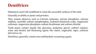 Dentifrices
Substances used with toothbrush to clean the accessible surfaces of the teeth.
Generally available as pastes and powders.
They contain abrasives such as Calcium carbonate, calcium phosphates, calcium
sulphate, insoluble sodium metaphosphate, hydrated aluminium oxide, magnesium
carbonate, magnesium phosphates sodium bicarbonate and sodium chloride.
Tooth pastes contain liquids like glycerine, propylene glycol, sorbitol solution,
water and alcohol and thickening agents like starch, tragacanth, algin, cellulose
derivatives etc.
Dentifrices generally contain non-carbohydrate sweetening agents.
 