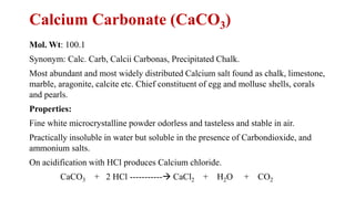 Calcium Carbonate (CaCO3)
Mol. Wt: 100.1
Synonym: Calc. Carb, Calcii Carbonas, Precipitated Chalk.
Most abundant and most widely distributed Calcium salt found as chalk, limestone,
marble, aragonite, calcite etc. Chief constituent of egg and mollusc shells, corals
and pearls.
Properties:
Fine white microcrystalline powder odorless and tasteless and stable in air.
Practically insoluble in water but soluble in the presence of Carbondioxide, and
ammonium salts.
On acidification with HCl produces Calcium chloride.
CaCO3 + 2 HCl -----------→ CaCl2 + H2O + CO2
 