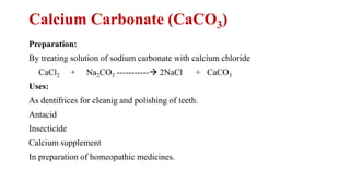 Calcium Carbonate (CaCO3)
Preparation:
By treating solution of sodium carbonate with calcium chloride
CaCl2 + Na2CO3 -----------→ 2NaCl + CaCO3
Uses:
As dentifrices for cleanig and polishing of teeth.
Antacid
Insecticide
Calcium supplement
In preparation of homeopathic medicines.
 