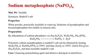 Sodium metaphosphate (NaPO3)n
Mol. Wt: Variable
Synonym: Madrell’s salt
Properties:
White powder, practically insoluble in water/aq. Solutions of pyrophosphate and
hexametaphosphate but soluble in mineral salts.
Preparation:
By dehydration of sodium phosphates viz.𝑁𝑎2𝐻2𝑃2𝑂7, 𝑁𝑎𝐻2𝑃𝑂4, 𝑁𝑎2𝐻𝑃𝑂4.
𝑁𝑎𝐻2𝑃𝑂4 −−−−−−→ 𝑁𝑎𝑃𝑂3 + 𝐻2𝑂
Polymeric sodium metaphosphate ie madrell’s salt can be obtained by heating
𝑁𝑎𝐻2𝑃𝑂4 or 𝑁𝑎𝑁𝐻4𝐻𝑃𝑂4 to 250oC and than slowly to 350oC which first gives
𝑁𝑎2𝐻2𝑃2𝑂7, and than insoluble madrell’s salt.
Uses: Cleansing and polishing agent and abrasive detergent in dentifrices.
 