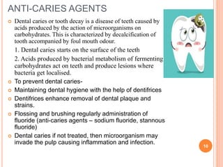 ANTI-CARIES AGENTS
 Dental caries or tooth decay is a disease of teeth caused by
acids produced by the action of microorganisms on
carbohydrates. This is characterized by decalcification of
tooth accompanied by foul mouth odour.
1. Dental caries starts on the surface of the teeth
2. Acids produced by bacterial metabolism of fermenting
carbohydrates act on teeth and produce lesions where
bacteria get localised.
 To prevent dental caries-
 Maintaining dental hygiene with the help of dentifrices
 Dentifrices enhance removal of dental plaque and
strains.
 Flossing and brushing regularly administration of
fluoride (anti-caries agents – sodium fluoride, stannous
fluoride)
 Dental caries if not treated, then microorganism may
invade the pulp causing inflammation and infection.
10
 