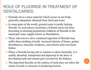 ROLE OF FLUORIDE IN TREATMENT OF
DENTALCARIES:
 Fluoride ion is a trace material which occurs in our body,
generally adequately obtained from food and water.
 In some parts of the world, ground water is totally lacking
fluoride. In such places occurrence of dental caries has been
becoming in alarming proportions Addition of fluoride to the
municipal water supply known as fluoridation.
 Those who receive slow continued ingestion of fluoride may
suffer from mottling of teeth, increased density of bones, gastric
disturbances, muscular weakness, convulsions and even heart
failure.
 When a fluoride having salt or solution is taken internally, it is
readily absorbed, transported and deposited in the bone or
developing teeth and remain gets excreted by the kidneys.
 The deposited fluoride on the surface of teeth does not allow the
action of acids or enzymes in producing lesions.
11
 