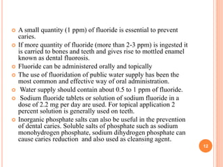  A small quantity (1 ppm) of fluoride is essential to prevent
caries.
 If more quantity of fluoride (more than 2-3 ppm) is ingested it
is carried to bones and teeth and gives rise to mottled enamel
known as dental fluorosis.
 Fluoride can be administered orally and topically
 The use of fluoridation of public water supply has been the
most common and effective way of oral administration.
 Water supply should contain about 0.5 to 1 ppm of fluoride.
 Sodium fluoride tablets or solution of sodium fluoride in a
dose of 2.2 mg per day are used. For topical application 2
percent solution is generally used on teeth.
 Inorganic phosphate salts can also be useful in the prevention
of dental caries. Soluble salts of phosphate such as sodium
monohydrogen phosphate, sodium dihydrogen phosphate can
cause caries reduction and also used as cleansing agent.
12
 