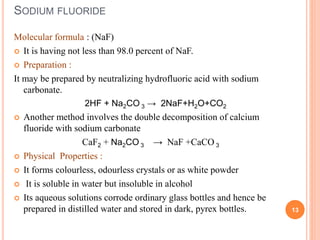 SODIUM FLUORIDE
Molecular formula : (NaF)
 It is having not less than 98.0 percent of NaF.
 Preparation :
It may be prepared by neutralizing hydrofluoric acid with sodium
carbonate.
2HF + Na2CO 3 → 2NaF+H2O+CO2
 Another method involves the double decomposition of calcium
fluoride with sodium carbonate
CaF2 + Na2CO 3 → NaF +CaCO 3
 Physical Properties :
 It forms colourless, odourless crystals or as white powder
 It is soluble in water but insoluble in alcohol
 Its aqueous solutions corrode ordinary glass bottles and hence be
prepared in distilled water and stored in dark, pyrex bottles. 13
 