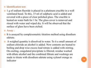  Identification test:
 1 g of sodium fluoride is placed in a platinum crucible in a well
ventilated hood. To this, 15 ml of sulphuric acid is added and
covered with a piece of clear polished glass. The crucible is
heated on water bath for 1 hr. The glass cover is removed and
rinsed with water and wiped dry. It will be observed that the
surface of glass have been etched.
 Assay :
 It is assayed by complexometric titration method using disodium
edetate.
 A weighed quantity is dissolved in water. To it a small amount of
sodium chloride an alcohol is added. Now contents are heated to
boiling and drop wise excess lead nitrate is added with stirring.
On cooling, coagulated precipitate is filtered, residue washed
with dilute alcohol and the combined filtrate and washings are
made to titrate with disodium edetate using xylenol orange as
indicator 14
 