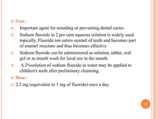  Uses :
 Important agent for retarding or preventing dental caries
 Sodium fluoride in 2 per cent aqueous solution is widely used
topically, Fluoride ion enters enamel of teeth and becomes part
of enamel structure and thus becomes effective
 Sodium fluoride can be administered as solution, tablet, oral
gel or as mouth wash for local use in the mouth.
 A 2%solution of sodium fluoride in water may be applied to
children's teeth after preliminary cleansing.
 Dose :
 2.2 mg (equivalent to 1 mg of fluoride) once a day.
15
 