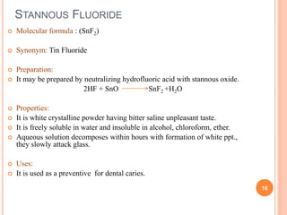 STANNOUS FLUORIDE
 Molecular formula : (SnF2)
 Synonym: Tin Fluoride
 Preparation:
 It may be prepared by neutralizing hydrofluoric acid with stannous oxide.
2HF + SnO SnF2 +H2O
 Properties:
 It is white crystalline powder having bitter saline unpleasant taste.
 It is freely soluble in water and insoluble in alcohol, chloroform, ether.
 Aqueous solution decomposes within hours with formation of white ppt.,
they slowly attack glass.
 Uses:
 It is used as a preventive for dental caries.
16
 