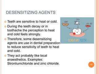 DESENSITIZING AGENTS
 Teeth are sensitive to heat or cold.
 During the teeth decay or in
toothache the perception to heat
and cold feels strongly.
 Therefore, some desensitizing
agents are use in dental preparation
to reduce sensitivity of teeth to heat
and cold.
 They act probably like local
anaesthetics. Examples:
Strontiumchloride and zinc chloride. 17
 