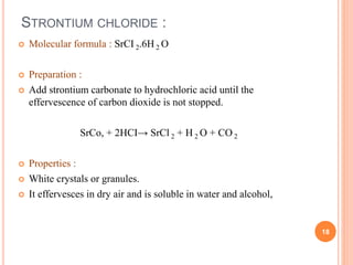STRONTIUM CHLORIDE :
 Molecular formula : SrCI 2.6H 2 O
 Preparation :
 Add strontium carbonate to hydrochloric acid until the
effervescence of carbon dioxide is not stopped.
SrCo, + 2HCI→ SrCl 2 + H 2 O + CO 2
 Properties :
 White crystals or granules.
 It effervesces in dry air and is soluble in water and alcohol,
18
 
