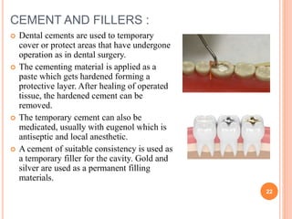 CEMENT AND FILLERS :
 Dental cements are used to temporary
cover or protect areas that have undergone
operation as in dental surgery.
 The cementing material is applied as a
paste which gets hardened forming a
protective layer. After healing of operated
tissue, the hardened cement can be
removed.
 The temporary cement can also be
medicated, usually with eugenol which is
antiseptic and local anesthetic.
 A cement of suitable consistency is used as
a temporary filler for the cavity. Gold and
silver are used as a permanent filling
materials.
22
 