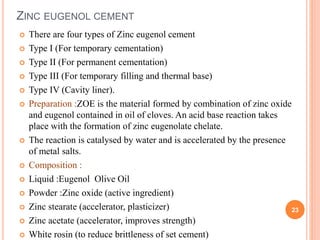 ZINC EUGENOL CEMENT
 There are four types of Zinc eugenol cement
 Type I (For temporary cementation)
 Type II (For permanent cementation)
 Type III (For temporary filling and thermal base)
 Type IV (Cavity liner).
 Preparation :ZOE is the material formed by combination of zinc oxide
and eugenol contained in oil of cloves. An acid base reaction takes
place with the formation of zinc eugenolate chelate.
 The reaction is catalysed by water and is accelerated by the presence
of metal salts.
 Composition :
 Liquid :Eugenol Olive Oil
 Powder :Zinc oxide (active ingredient)
 Zinc stearate (accelerator, plasticizer)
 Zinc acetate (accelerator, improves strength)
 White rosin (to reduce brittleness of set cement)
23
 