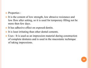  Properties :
 It is the cement of low strength, low abrasive resistance and
low flow after setting, so it is used for temporary filling not be
more then few days.
 It has adhesive effect on exposed dentin.
 It is least irritating than other dental cements.
 Uses : It is used as an impression material during construction
of complete dentures and is used in the mucostatic technique
of taking impressions.
24
 