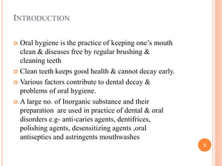 INTRODUCTION
 Oral hygiene is the practice of keeping one’s mouth
clean & diseases free by regular brushing &
cleaning teeth
 Clean teeth keeps good health & cannot decay early.
 Various factors contribute to dental decay &
problems of oral hygiene.
 A large no. of Inorganic substance and their
preparation are used in practice of dental & oral
disorders e.g- anti-caries agents, dentifrices,
polishing agents, desensitizing agents ,oral
antiseptics and astringents mouthwashes
3
 