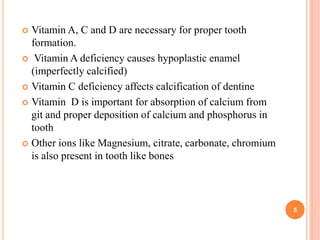  Vitamin A, C and D are necessary for proper tooth
formation.
 Vitamin A deficiency causes hypoplastic enamel
(imperfectly calcified)
 Vitamin C deficiency affects calcification of dentine
 Vitamin D is important for absorption of calcium from
git and proper deposition of calcium and phosphorus in
tooth
 Other ions like Magnesium, citrate, carbonate, chromium
is also present in tooth like bones
5
 